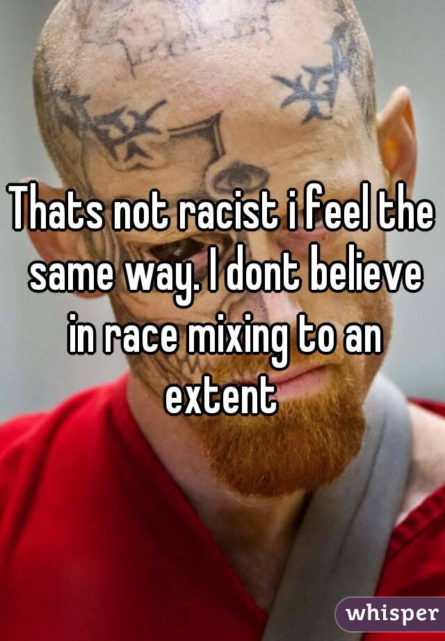 Thats not racist i feel the same way. I dont believe in race mixing to an extent 