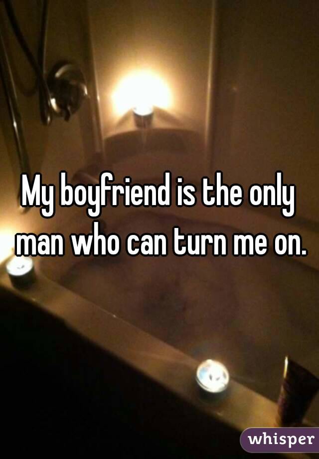 My boyfriend is the only man who can turn me on.
