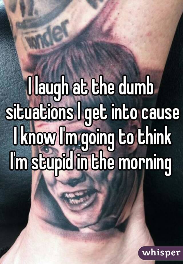 I laugh at the dumb situations I get into cause I know I'm going to think I'm stupid in the morning 