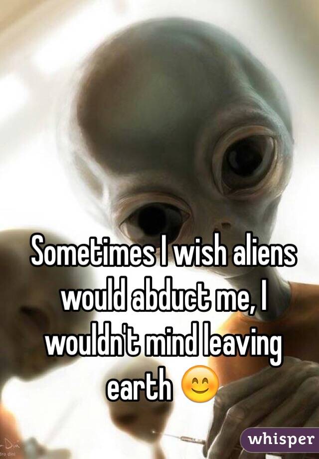 Sometimes I wish aliens would abduct me, I wouldn't mind leaving earth 😊