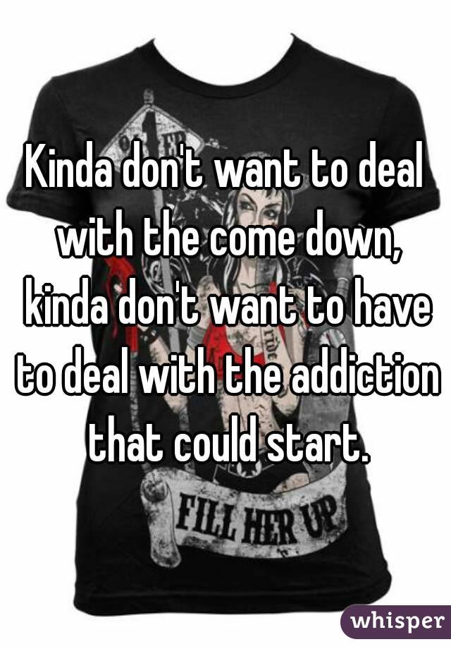 Kinda don't want to deal with the come down, kinda don't want to have to deal with the addiction that could start.