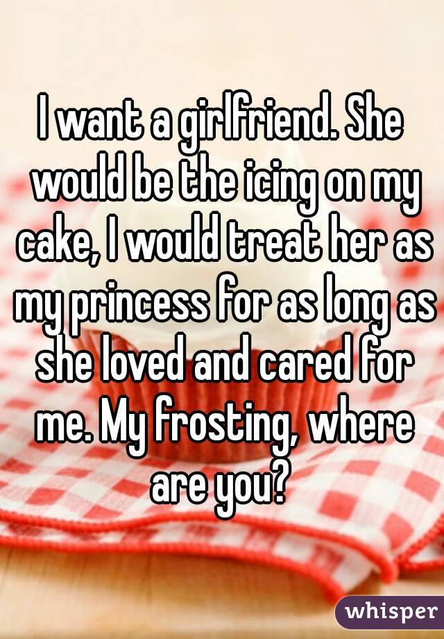 I want a girlfriend. She would be the icing on my cake, I would treat her as my princess for as long as she loved and cared for me. My frosting, where are you? 