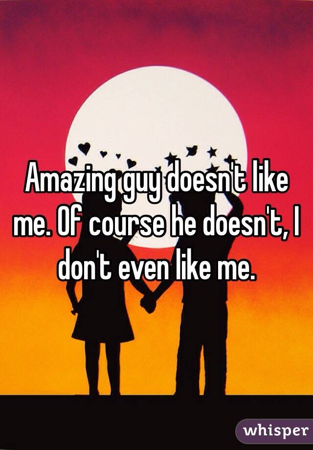 Amazing guy doesn't like me. Of course he doesn't, I don't even like me.  