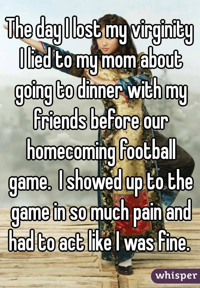 The day I lost my virginity I lied to my mom about going to dinner with my friends before our homecoming football game.  I showed up to the game in so much pain and had to act like I was fine. 