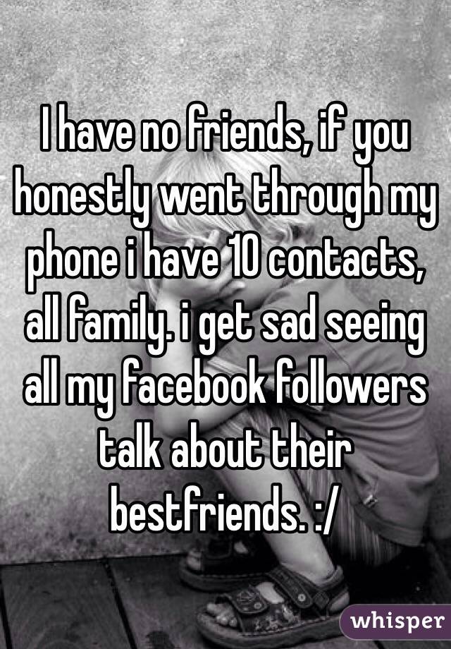 I have no friends, if you honestly went through my phone i have 10 contacts, all family. i get sad seeing all my facebook followers talk about their bestfriends. :/