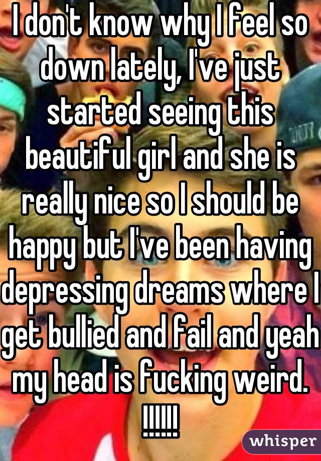 I don't know why I feel so down lately, I've just started seeing this beautiful girl and she is really nice so I should be happy but I've been having depressing dreams where I get bullied and fail and yeah my head is fucking weird. !!!!!!