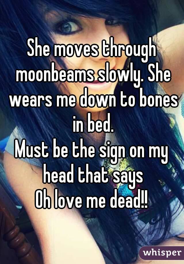 She moves through moonbeams slowly. She wears me down to bones in bed.
Must be the sign on my head that says
Oh love me dead!!