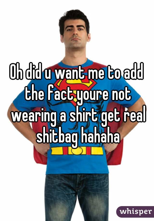 Oh did u want me to add the fact youre not wearing a shirt get real shitbag hahaha