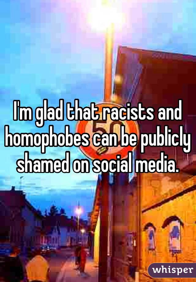I'm glad that racists and homophobes can be publicly shamed on social media.