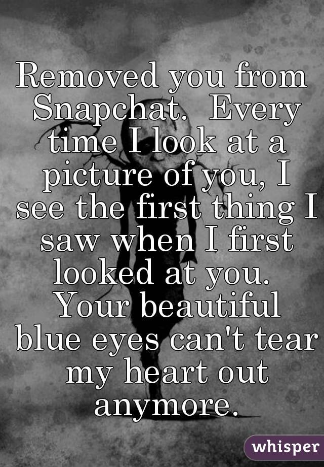 Removed you from Snapchat.  Every time I look at a picture of you, I see the first thing I saw when I first looked at you.  Your beautiful blue eyes can't tear my heart out anymore.