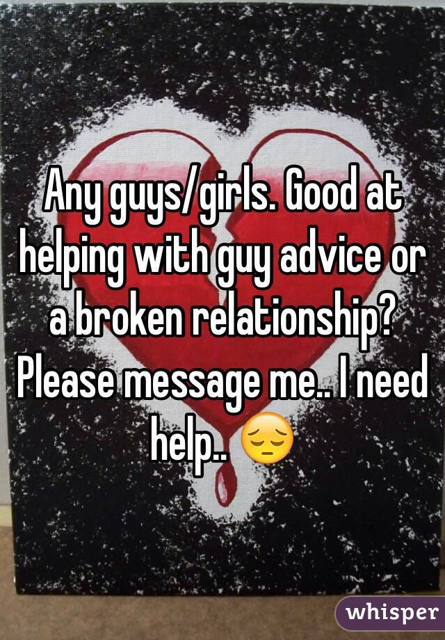 Any guys/girls. Good at helping with guy advice or a broken relationship? Please message me.. I need help.. 😔