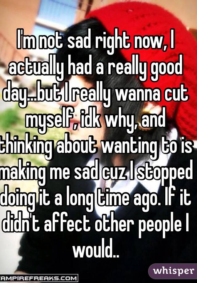 I'm not sad right now, I actually had a really good day...but I really wanna cut myself, idk why, and thinking about wanting to is making me sad cuz I stopped doing it a long time ago. If it didn't affect other people I would..