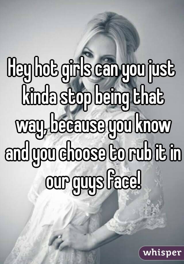 Hey hot girls can you just kinda stop being that way, because you know and you choose to rub it in our guys face!