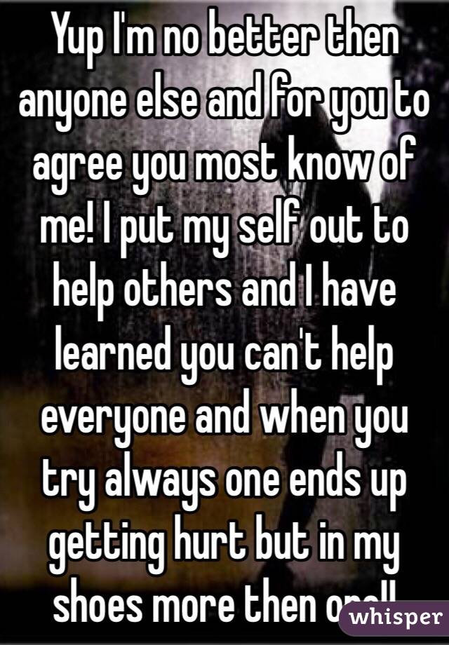 Yup I'm no better then anyone else and for you to agree you most know of me! I put my self out to help others and I have learned you can't help everyone and when you try always one ends up getting hurt but in my shoes more then one!!