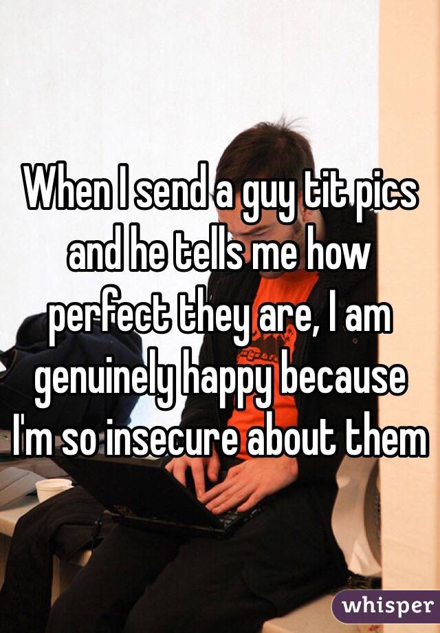When I send a guy tit pics and he tells me how perfect they are, I am genuinely happy because I'm so insecure about them 