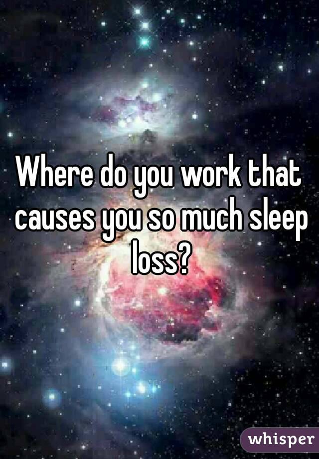 Where do you work that causes you so much sleep loss?