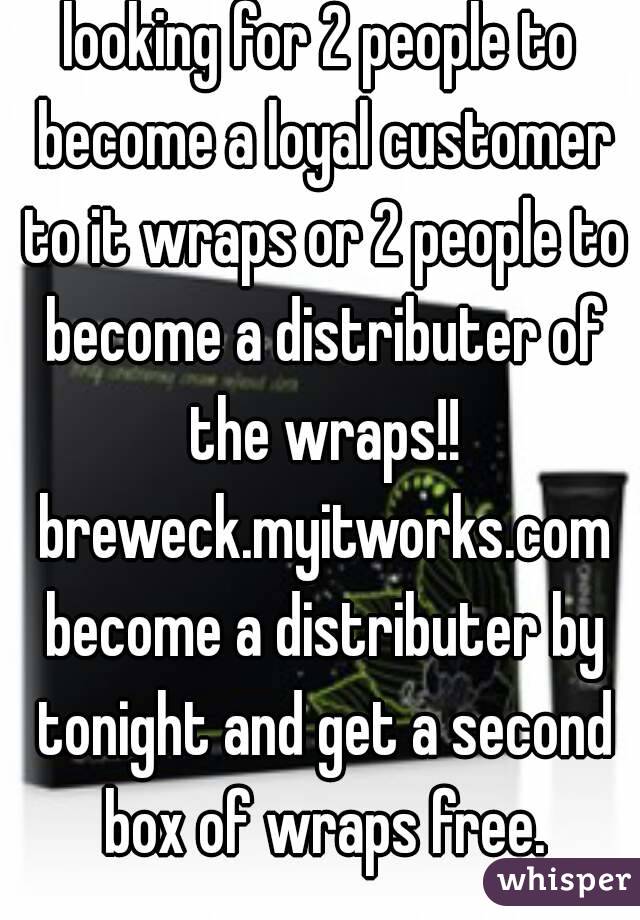 looking for 2 people to become a loyal customer to it wraps or 2 people to become a distributer of the wraps!! breweck.myitworks.com become a distributer by tonight and get a second box of wraps free.