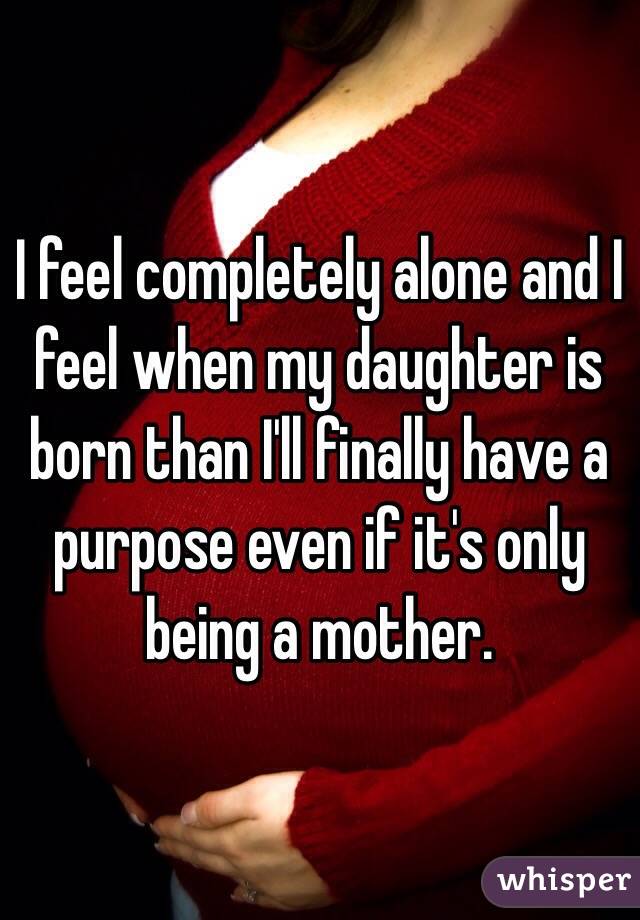 I feel completely alone and I feel when my daughter is born than I'll finally have a purpose even if it's only being a mother. 