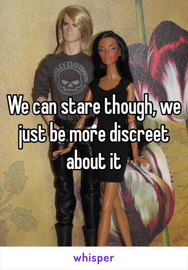 We can stare though, we just be more discreet about it 