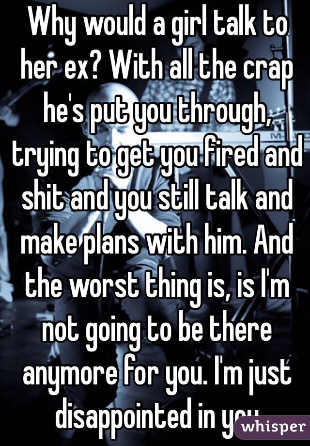 Why would a girl talk to her ex? With all the crap he's put you through, trying to get you fired and shit and you still talk and make plans with him. And the worst thing is, is I'm not going to be there anymore for you. I'm just disappointed in you 