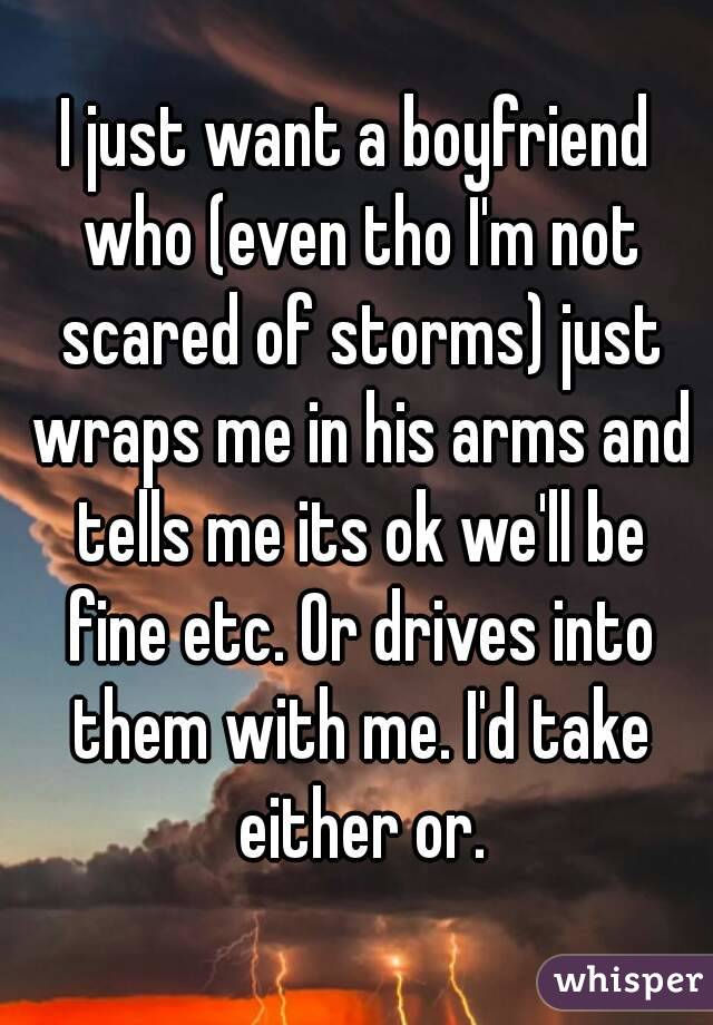 I just want a boyfriend who (even tho I'm not scared of storms) just wraps me in his arms and tells me its ok we'll be fine etc. Or drives into them with me. I'd take either or.