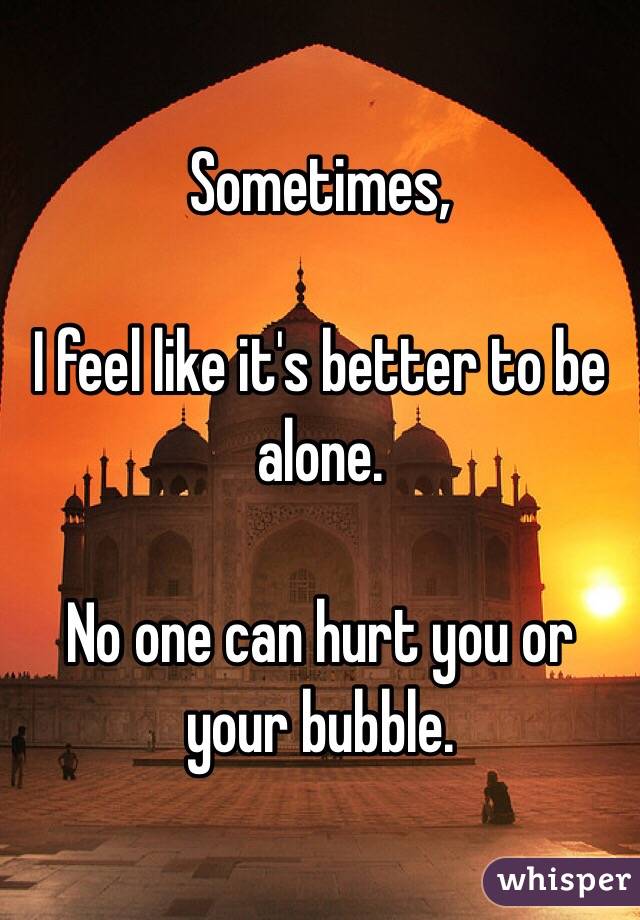 Sometimes,

I feel like it's better to be alone. 

No one can hurt you or your bubble. 