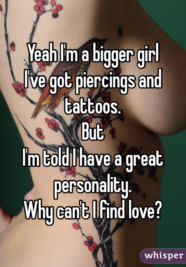 Yeah I'm a bigger girl 
I've got piercings and tattoos. 
But
I'm told I have a great personality.  
Why can't I find love?