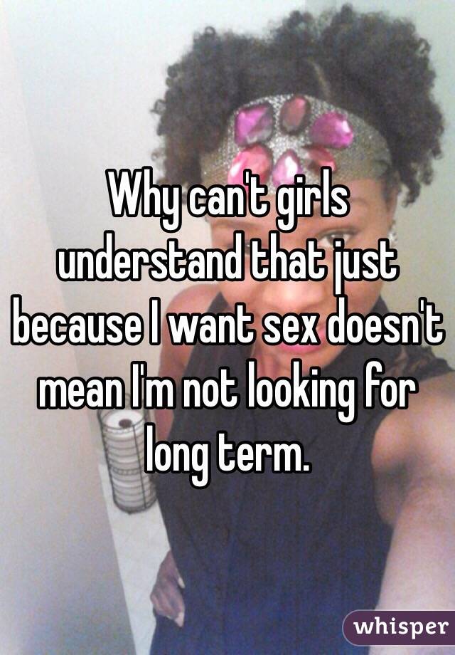 Why can't girls understand that just because I want sex doesn't mean I'm not looking for long term.