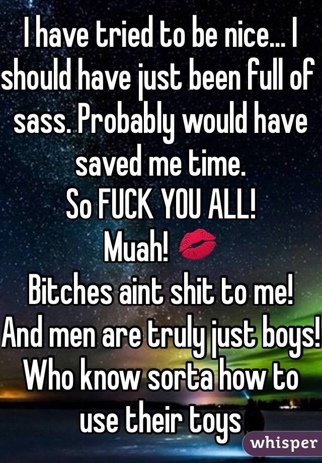 I have tried to be nice... I should have just been full of sass. Probably would have saved me time. 
So FUCK YOU ALL! 
Muah! 💋
Bitches aint shit to me!
And men are truly just boys! Who know sorta how to use their toys
