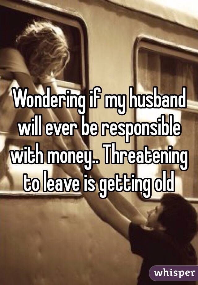 Wondering if my husband will ever be responsible with money.. Threatening to leave is getting old