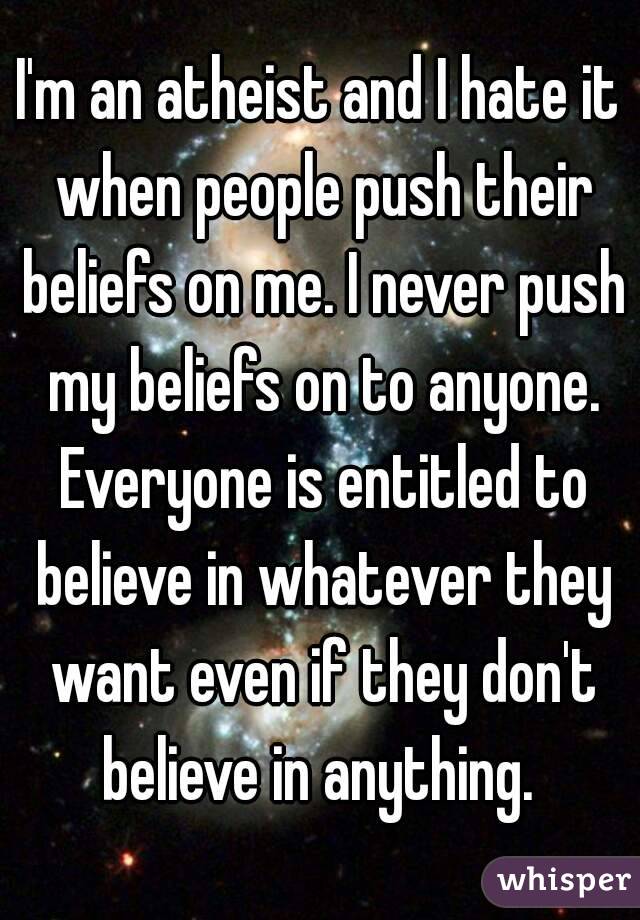 I'm an atheist and I hate it when people push their beliefs on me. I never push my beliefs on to anyone. Everyone is entitled to believe in whatever they want even if they don't believe in anything. 