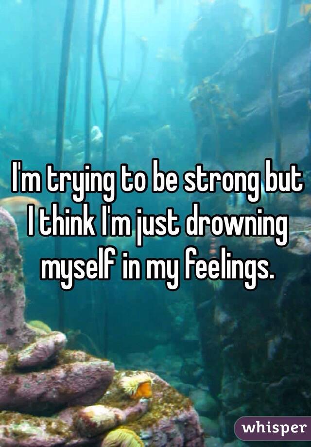 I'm trying to be strong but I think I'm just drowning myself in my feelings. 