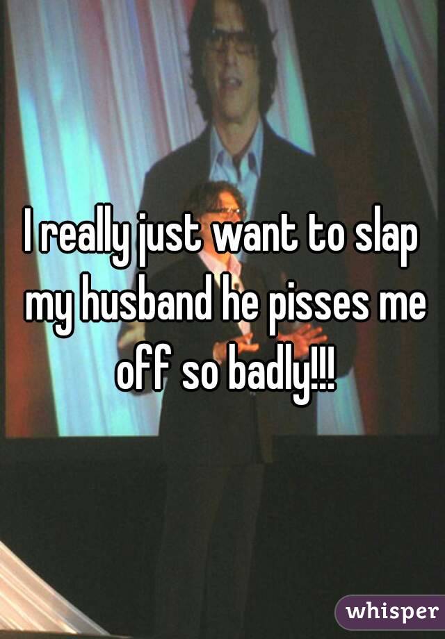 I really just want to slap my husband he pisses me off so badly!!!