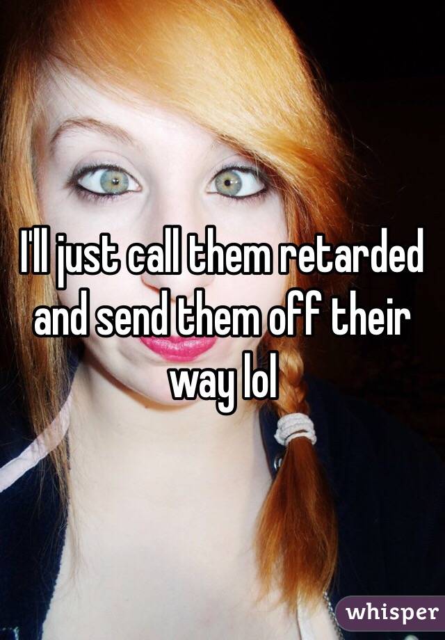 I'll just call them retarded and send them off their way lol