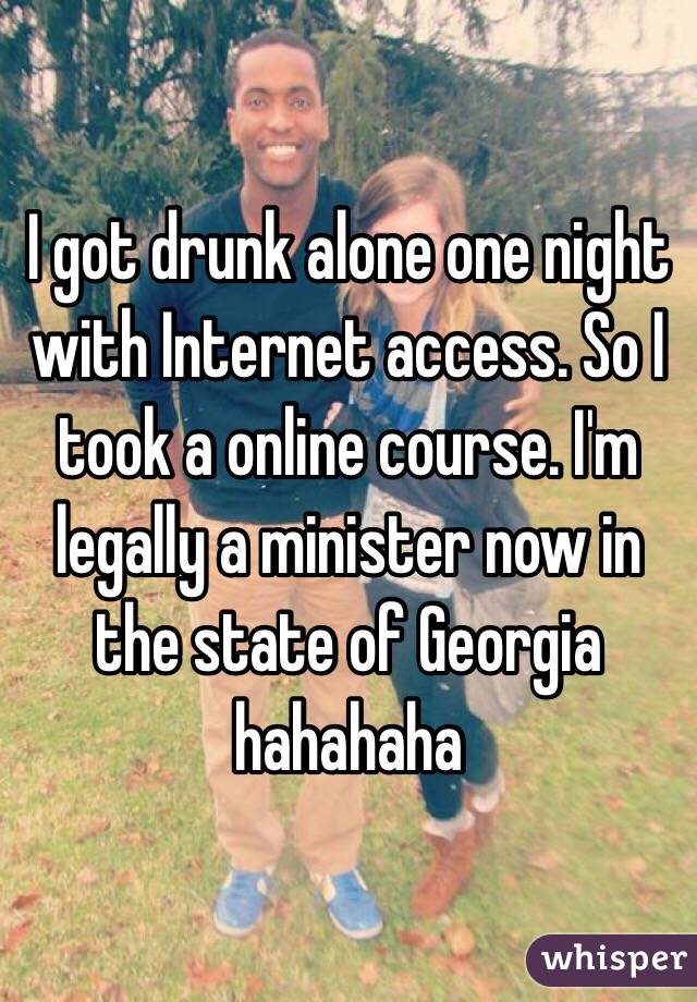 I got drunk alone one night with Internet access. So I took a online course. I'm legally a minister now in the state of Georgia hahahaha
