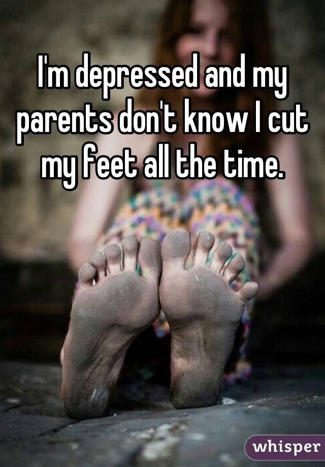 I'm depressed and my parents don't know I cut my feet all the time.