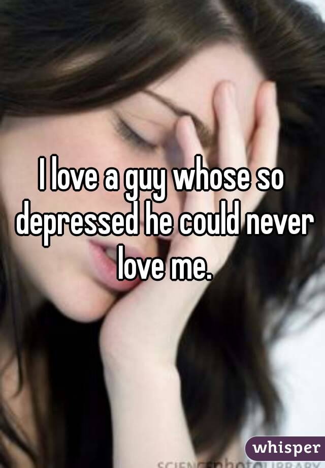 I love a guy whose so depressed he could never love me.