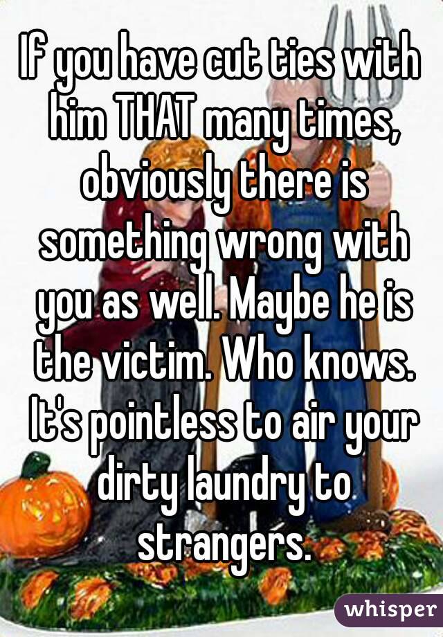 If you have cut ties with him THAT many times, obviously there is something wrong with you as well. Maybe he is the victim. Who knows. It's pointless to air your dirty laundry to strangers.