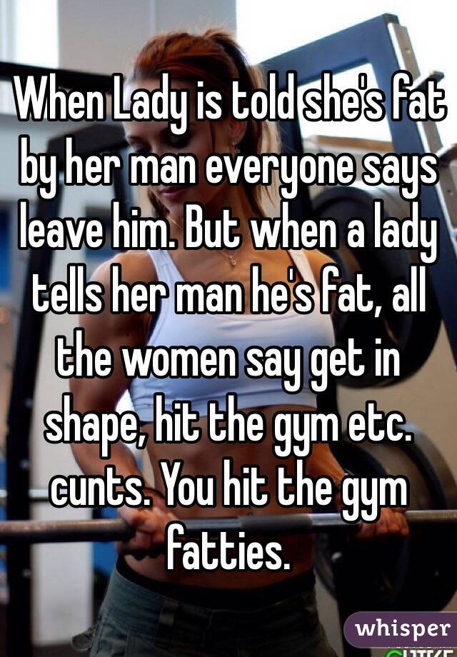 When Lady is told she's fat by her man everyone says leave him. But when a lady tells her man he's fat, all the women say get in shape, hit the gym etc. cunts. You hit the gym fatties.