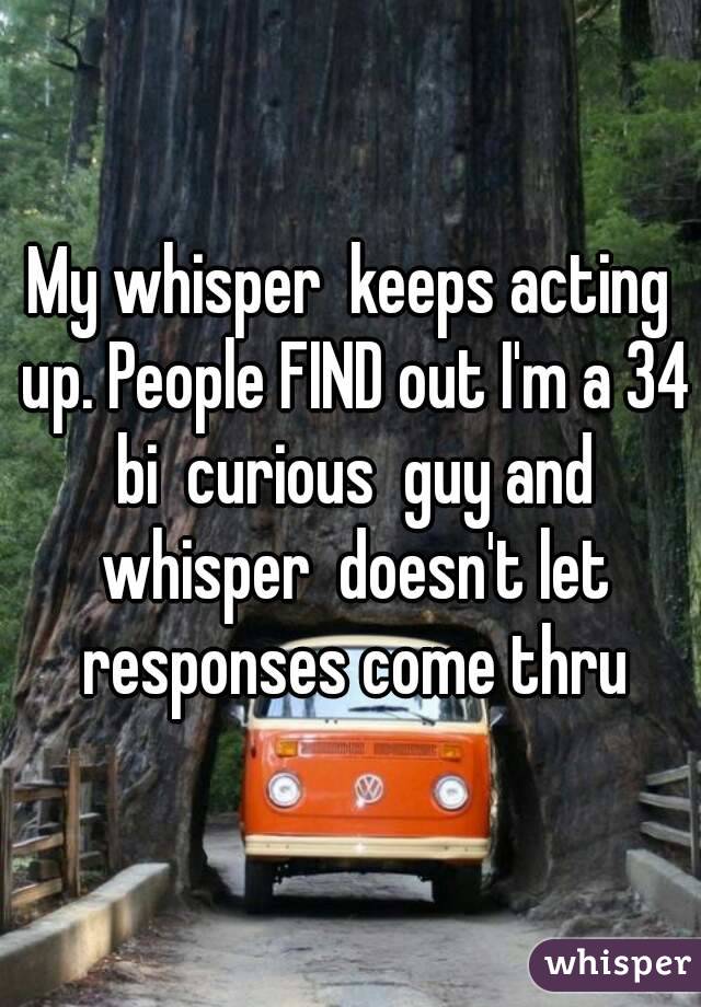 My whisper  keeps acting up. People FIND out I'm a 34 bi  curious  guy and whisper  doesn't let responses come thru