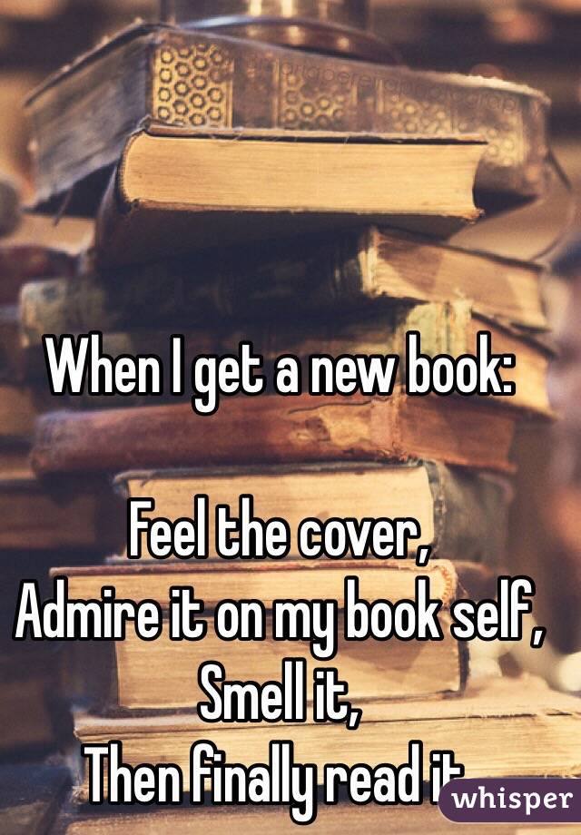 When I get a new book:

Feel the cover,
Admire it on my book self,
Smell it,
Then finally read it. 