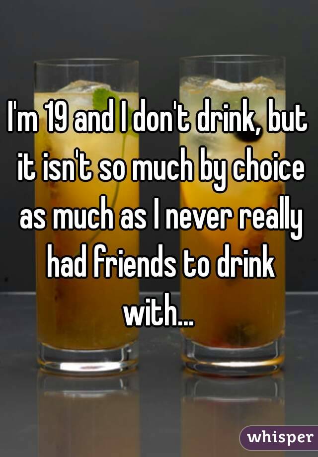 I'm 19 and I don't drink, but it isn't so much by choice as much as I never really had friends to drink with... 