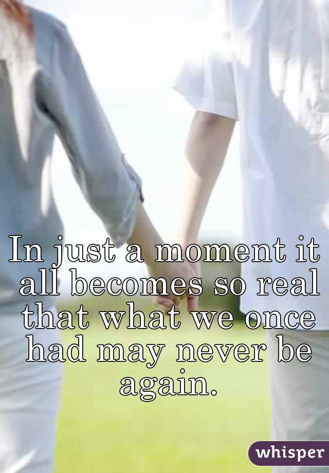 In just a moment it all becomes so real that what we once had may never be again.