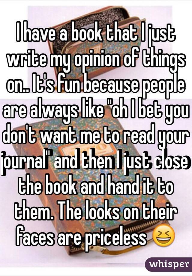 I have a book that I just write my opinion of things on.. It's fun because people are always like "oh I bet you don't want me to read your journal" and then I just close the book and hand it to them. The looks on their faces are priceless 😆