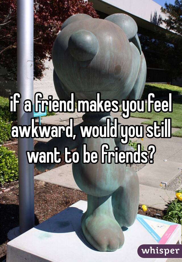 if a friend makes you feel awkward, would you still want to be friends? 