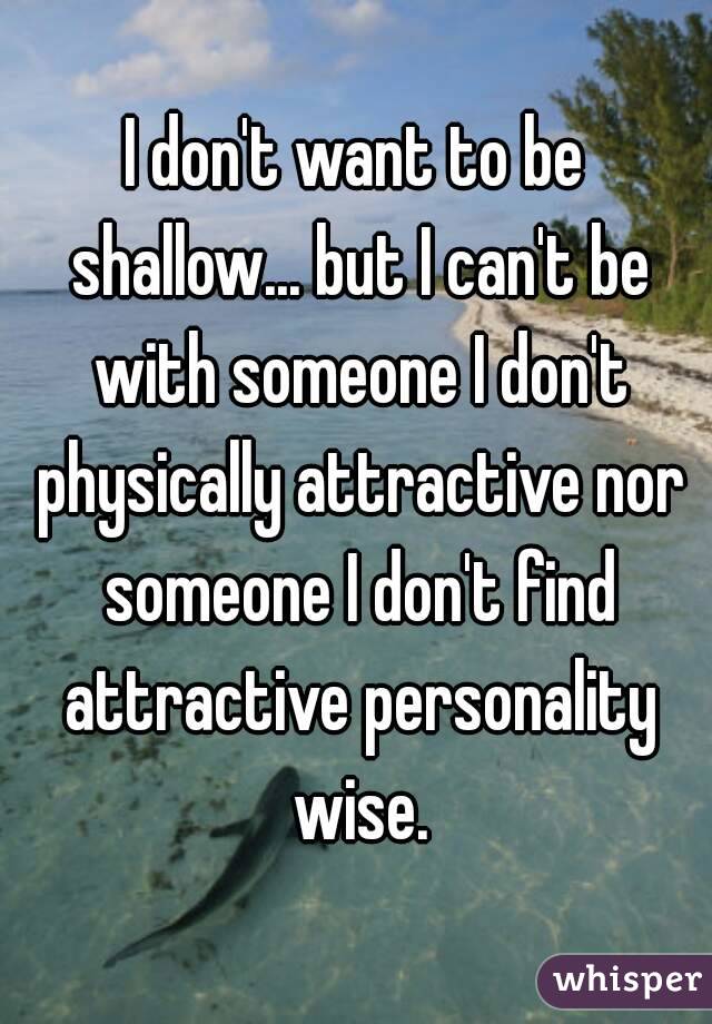 I don't want to be shallow... but I can't be with someone I don't physically attractive nor someone I don't find attractive personality wise.