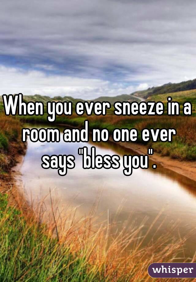 When you ever sneeze in a room and no one ever says "bless you".
