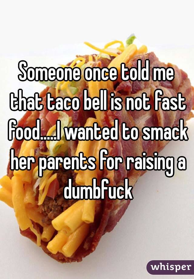 Someone once told me that taco bell is not fast food.....I wanted to smack her parents for raising a dumbfuck