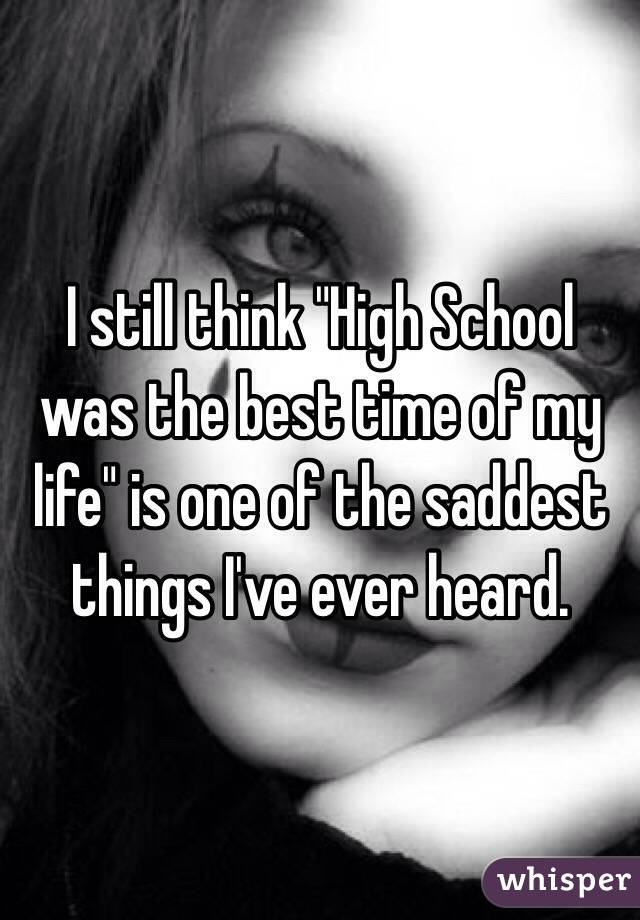 I still think "High School was the best time of my life" is one of the saddest things I've ever heard. 