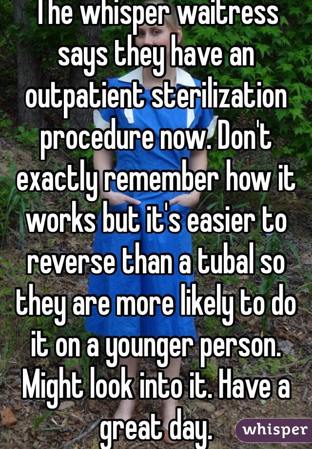 The whisper waitress says they have an outpatient sterilization procedure now. Don't exactly remember how it works but it's easier to reverse than a tubal so they are more likely to do it on a younger person. Might look into it. Have a great day. 